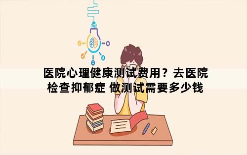 医院心理健康测试费用？去医院检查抑郁症 做测试需要多少钱